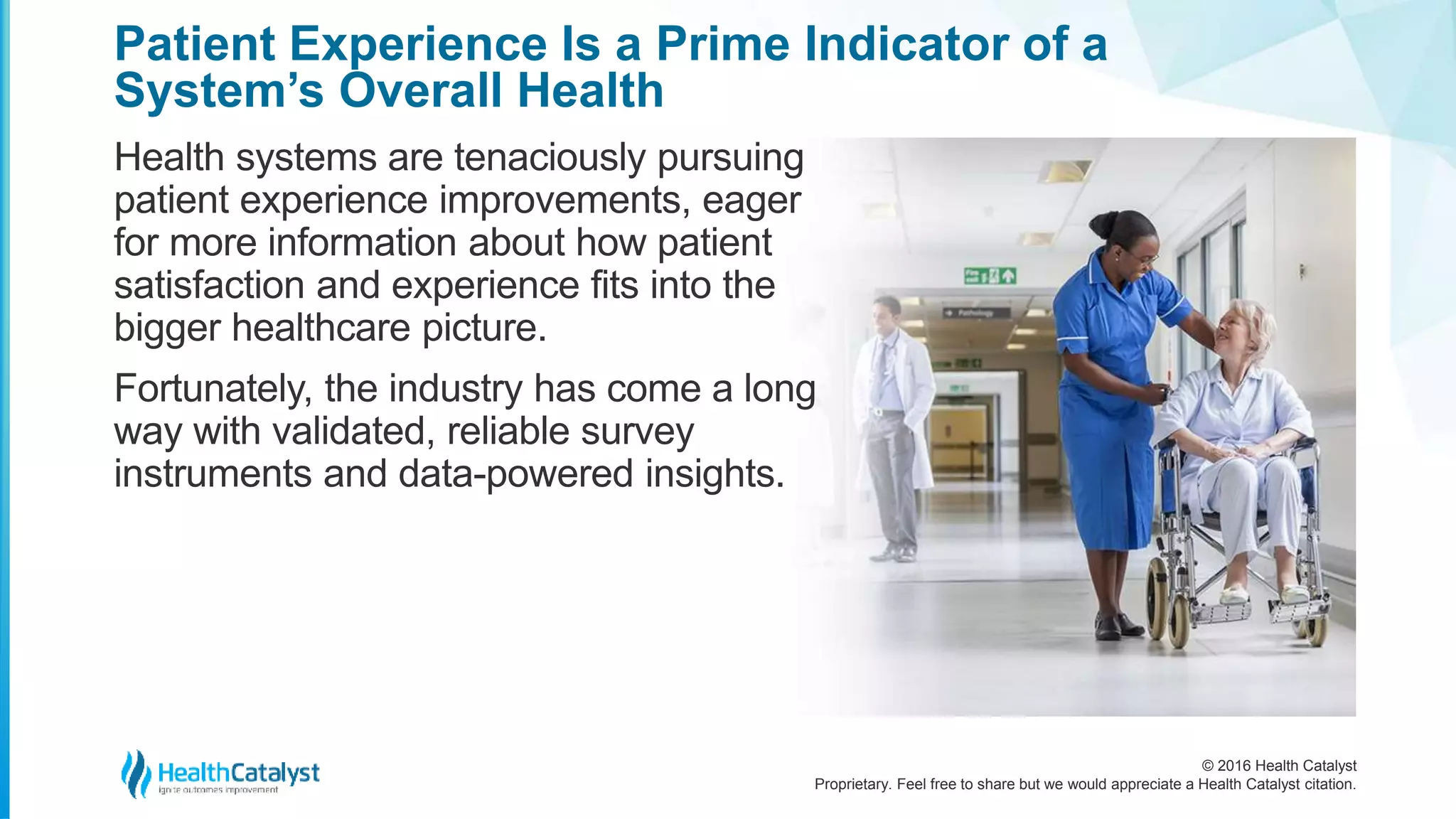 © 2016 Health Catalyst
Proprietary. Feel free to share but we would appreciate a Health Catalyst citation.
Patient Experience Is a Prime Indicator of a
System’s Overall Health
Health systems are tenaciously pursuing
patient experience improvements, eager
for more information about how patient
satisfaction and experience fits into the
bigger healthcare picture.
Fortunately, the industry has come a long
way with validated, reliable survey
instruments and data-powered insights.
 