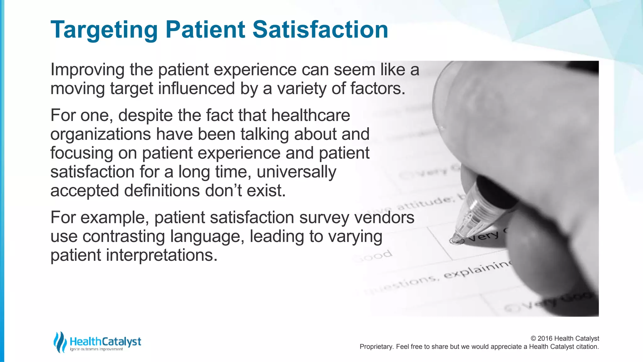 © 2016 Health Catalyst
Proprietary. Feel free to share but we would appreciate a Health Catalyst citation.
Targeting Patient Satisfaction
Improving the patient experience can seem like a
moving target influenced by a variety of factors.
For one, despite the fact that healthcare
organizations have been talking about and
focusing on patient experience and patient
satisfaction for a long time, universally
accepted definitions don’t exist.
For example, patient satisfaction survey vendors
use contrasting language, leading to varying
patient interpretations.
 