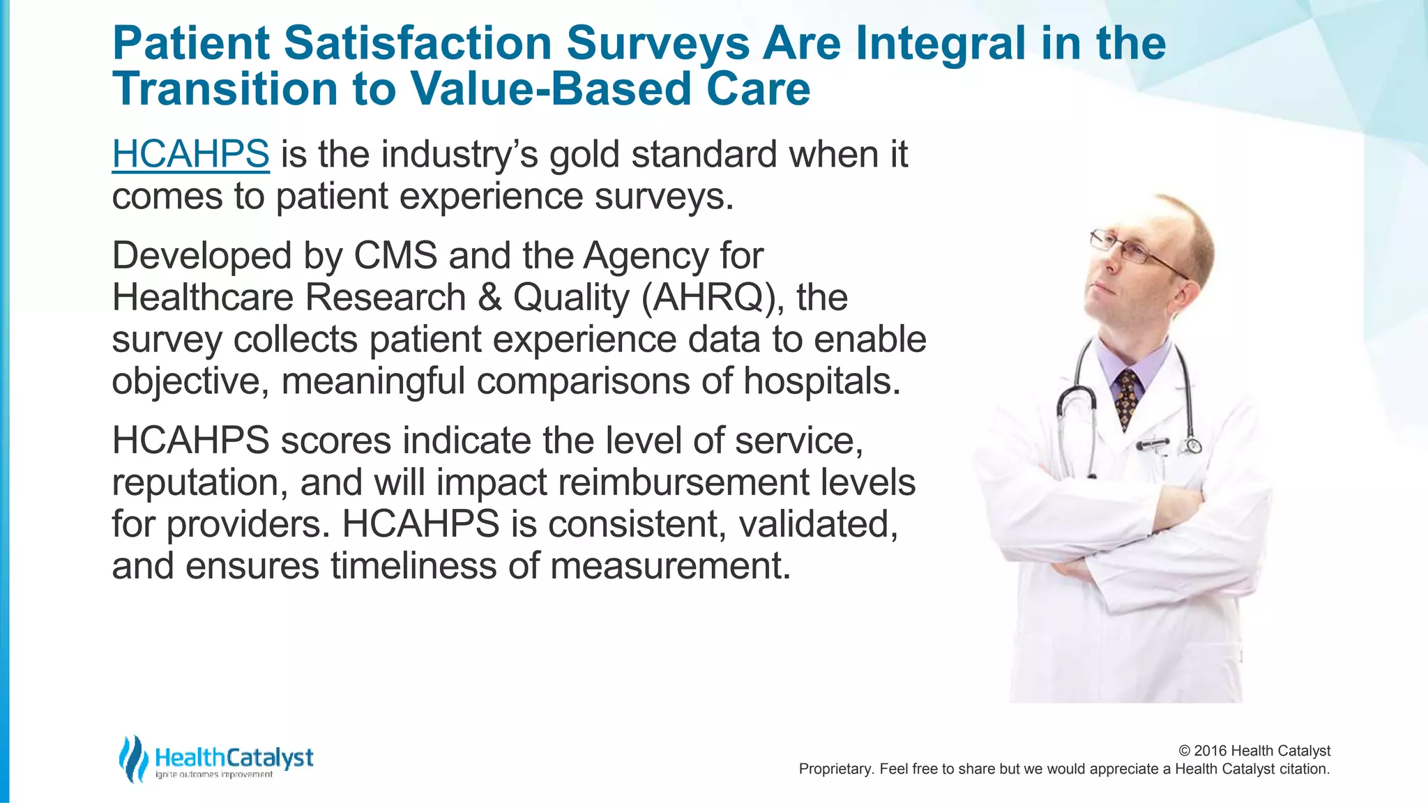 © 2016 Health Catalyst
Proprietary. Feel free to share but we would appreciate a Health Catalyst citation.
Patient Satisfaction Surveys Are Integral in the
Transition to Value-Based Care
HCAHPS is the industry’s gold standard when it
comes to patient experience surveys.
Developed by CMS and the Agency for
Healthcare Research & Quality (AHRQ), the
survey collects patient experience data to enable
objective, meaningful comparisons of hospitals.
HCAHPS scores indicate the level of service,
reputation, and will impact reimbursement levels
for providers. HCAHPS is consistent, validated,
and ensures timeliness of measurement.
 