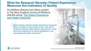 © 2016 Health Catalyst
Proprietary. Feel free to share but we would appreciate a Health Catalyst citation.
What the Research Reveals: Patient Experience
Measures Are Indicators of Quality
As Matthew Manary and others explain
in The New England Journal of Medicine
(NEJM) article, The Patient Experience
and Health Outcomes:
Some studies indicate patient-experience measures
have no relation to the quality of care. But some
studies found that better patient experiences—even
more than adherence to clinical guidelines—are
associated with better outcomes.”
 