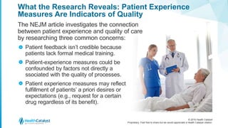 © 2016 Health Catalyst
Proprietary. Feel free to share but we would appreciate a Health Catalyst citation.
What the Research Reveals: Patient Experience
Measures Are Indicators of Quality
The NEJM article investigates the connection
between patient experience and quality of care
by researching three common concerns:
Patient feedback isn’t credible because
patients lack formal medical training.
Patient-experience measures could be
confounded by factors not directly a
ssociated with the quality of processes.
Patient experience measures may reflect
fulfillment of patients’ a priori desires or
expectations (e.g., request for a certain
drug regardless of its benefit).
>
>
>
 