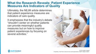 © 2016 Health Catalyst
Proprietary. Feel free to share but we would appreciate a Health Catalyst citation.
What the Research Reveals: Patient Experience
Measures Are Indicators of Quality
Ultimately, the NEJM article determines
that patient experience measures are
indicators of care quality.
It emphasizes that the industry’s debate
“shouldn’t center on whether patients
can provide meaningful quality
measures but on how to improve
patient experiences by focusing on
several activities.”
 