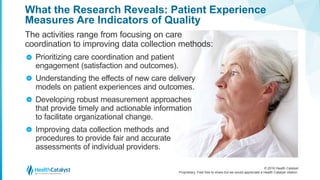 © 2016 Health Catalyst
Proprietary. Feel free to share but we would appreciate a Health Catalyst citation.
What the Research Reveals: Patient Experience
Measures Are Indicators of Quality
The activities range from focusing on care
coordination to improving data collection methods:
Prioritizing care coordination and patient
engagement (satisfaction and outcomes).
Understanding the effects of new care delivery
models on patient experiences and outcomes.
Developing robust measurement approaches
that provide timely and actionable information
to facilitate organizational change.
Improving data collection methods and
procedures to provide fair and accurate
assessments of individual providers.
>
>
>
>
 