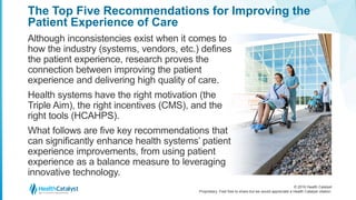 © 2016 Health Catalyst
Proprietary. Feel free to share but we would appreciate a Health Catalyst citation.
The Top Five Recommendations for Improving the
Patient Experience of Care
Although inconsistencies exist when it comes to
how the industry (systems, vendors, etc.) defines
the patient experience, research proves the
connection between improving the patient
experience and delivering high quality of care.
Health systems have the right motivation (the
Triple Aim), the right incentives (CMS), and the
right tools (HCAHPS).
What follows are five key recommendations that
can significantly enhance health systems’ patient
experience improvements, from using patient
experience as a balance measure to leveraging
innovative technology.
 
