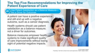 © 2016 Health Catalyst
Proprietary. Feel free to share but we would appreciate a Health Catalyst citation.
The Top Five Recommendations for Improving the
Patient Experience of Care
A patient can have a positive experience
and still end up with a negative
outcome, such as a cancer diagnosis.
Health systems should use patient
satisfaction as a balance measure;
not a driver for outcomes.
Balance measures empower health
systems to make significant quality
of care improvements without losing
sight of potential negative impacts.
#1 Use Patient Satisfaction as a Balance Measure—
Not a Driver for Outcomes
 