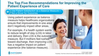 © 2016 Health Catalyst
Proprietary. Feel free to share but we would appreciate a Health Catalyst citation.
The Top Five Recommendations for Improving the
Patient Experience of Care
Using patient experience as balance
measure helps healthcare organizations
ensure that improvements in one area
don’t negatively impact other areas.
For example, if a health system wants
to reduce length of stay (LOS) in labor
and delivery, then LOS is the outcome
measure. But if mothers feel rushed
toward discharge, then improving LOS
has a negative impact on patient
experience (the balance measure).
#1 Use Patient Satisfaction as a Balance Measure—
Not a Driver for Outcomes
 