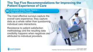 © 2016 Health Catalyst
Proprietary. Feel free to share but we would appreciate a Health Catalyst citation.
The Top Five Recommendations for Improving the
Patient Experience of Care
The most effective surveys capture the
overall care experience; they capture
data as a whole rather than questioning
individual care interactions.
Resistance to patient satisfaction
methodology and the resulting data
credibility happens when negatives are
attributed to individual providers.
#2 Evaluate Entire Care Teams—
Not Individual Providers
 