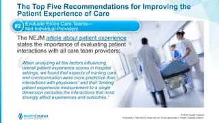 © 2016 Health Catalyst
Proprietary. Feel free to share but we would appreciate a Health Catalyst citation.
The Top Five Recommendations for Improving the
Patient Experience of Care
The NEJM article about patient experience
states the importance of evaluating patient
interactions with all care team providers:
#2 Evaluate Entire Care Teams—
Not Individual Providers
When analyzing all the factors influencing
overall patient-experience scores in hospital
settings, we found that aspects of nursing care
and communication were more predictive than
interactions with physicians” and that “limiting
patient experience measurement to a single
dimension excludes the interactions that most
strongly affect experiences and outcomes.”
 