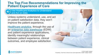 © 2016 Health Catalyst
Proprietary. Feel free to share but we would appreciate a Health Catalyst citation.
The Top Five Recommendations for Improving the
Patient Experience of Care
Unless systems understand, use, and act
on patient satisfaction data, they won’t
improve the patient experience.
Healthcare analytics, through the use of
an enterprise data warehouse (EDW)
and patient experience applications,
identify meaningful relationships
between patient experience, clinical
outcomes, and employee satisfaction.
#3 Use Healthcare Analytics to Understand
and Act on Data
 