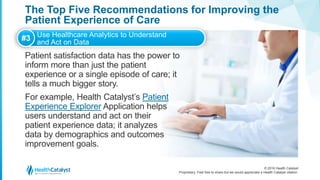 © 2016 Health Catalyst
Proprietary. Feel free to share but we would appreciate a Health Catalyst citation.
The Top Five Recommendations for Improving the
Patient Experience of Care
Patient satisfaction data has the power to
inform more than just the patient
experience or a single episode of care; it
tells a much bigger story.
For example, Health Catalyst’s Patient
Experience Explorer Application helps
users understand and act on their
patient experience data; it analyzes
data by demographics and outcomes
improvement goals.
#3 Use Healthcare Analytics to Understand
and Act on Data
 