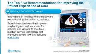 © 2016 Health Catalyst
Proprietary. Feel free to share but we would appreciate a Health Catalyst citation.
The Top Five Recommendations for Improving the
Patient Experience of Care
Innovations in healthcare technology are
revolutionizing the patient experience.
From interactive tools that improve
wayfinding and reduce stress for
patients and visitors, to real-time
location service technology that
improves patient flow and reduces
wait times.
#4 Leverage Innovative Technology
 