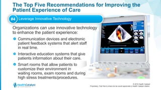 © 2016 Health Catalyst
Proprietary. Feel free to share but we would appreciate a Health Catalyst citation.
The Top Five Recommendations for Improving the
Patient Experience of Care
Organizations can use innovative technology
to enhance the patient experience:
Communication devices and electronic
patient feedback systems that alert staff
in real time.
Interactive education systems that give
patients information about their care.
Smart rooms that allow patients to
customize their environment in
waiting rooms, exam rooms and during
high stress treatments/procedures.
#4 Leverage Innovative Technology
>
>
>
 