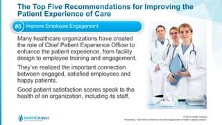 © 2016 Health Catalyst
Proprietary. Feel free to share but we would appreciate a Health Catalyst citation.
The Top Five Recommendations for Improving the
Patient Experience of Care
Many healthcare organizations have created
the role of Chief Patient Experience Officer to
enhance the patient experience, from facility
design to employee training and engagement.
They’ve realized the important connection
between engaged, satisfied employees and
happy patients.
Good patient satisfaction scores speak to the
health of an organization, including its staff.
#5 Improve Employee Engagement
 
