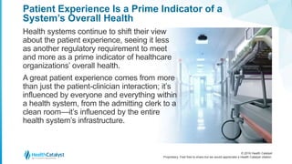 © 2016 Health Catalyst
Proprietary. Feel free to share but we would appreciate a Health Catalyst citation.
Patient Experience Is a Prime Indicator of a
System’s Overall Health
Health systems continue to shift their view
about the patient experience, seeing it less
as another regulatory requirement to meet
and more as a prime indicator of healthcare
organizations’ overall health.
A great patient experience comes from more
than just the patient-clinician interaction; it’s
influenced by everyone and everything within
a health system, from the admitting clerk to a
clean room—it’s influenced by the entire
health system’s infrastructure.
 