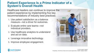 © 2016 Health Catalyst
Proprietary. Feel free to share but we would appreciate a Health Catalyst citation.
Patient Experience Is a Prime Indicator of a
System’s Overall Health
Healthcare leaders can continue to improve the
patient experience by implementing five key
recommendations of industry best practices:
1. Use patient satisfaction as a balance
measure—not a driver for outcomes.
2. Evaluate entire care teams—not
individual providers.
3. Use healthcare analytics to understand
and act on data.
4. Leverage innovative technology.
5. Improve employee engagement.
 