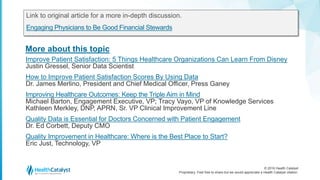 © 2016 Health Catalyst
Proprietary. Feel free to share but we would appreciate a Health Catalyst citation.
More about this topic
Link to original article for a more in-depth discussion.
Engaging Physicians to Be Good Financial Stewards
Improve Patient Satisfaction: 5 Things Healthcare Organizations Can Learn From Disney
Justin Gressel, Senior Data Scientist
How to Improve Patient Satisfaction Scores By Using Data
Dr. James Merlino, President and Chief Medical Officer, Press Ganey
Improving Healthcare Outcomes: Keep the Triple Aim in Mind
Michael Barton, Engagement Executive, VP; Tracy Vayo, VP of Knowledge Services
Kathleen Merkley, DNP, APRN, Sr. VP Clinical Improvement Line
Quality Data is Essential for Doctors Concerned with Patient Engagement
Dr. Ed Corbett, Deputy CMO
Quality Improvement in Healthcare: Where is the Best Place to Start?
Eric Just, Technology, VP
 