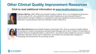 © 2016 Health Catalyst
Proprietary. Feel free to share but we would appreciate a Health Catalyst citation.
Kathleen Merkley, DNP, APRN joined Health Catalyst in March 2013, as an Engagement Executive.
Prior to coming to HC, she worked for Intermountain Healthcare as the corporate clinical IT
implementation manager. Kathleen is a registered nurse/nurse practitioner and just received her
doctorate in nursing practice from the University of Utah in May 2013.
Other Clinical Quality Improvement Resources
Click to read additional information at www.healthcatalyst.com
Anne Marie Bickmore joined Health Catalyst in December 2012. Prior to coming to Health Catalyst,
she worked for Lantana Consulting as the lead Project Manager (2011-2012), Director of Informatics at
Swedish American Hospital Rockford, IL (2010-2011), and Intermountain Healthcare serving in multiple
leadership roles both clinical and IT (1999-2011). Anne Marie has dual Bachelor’s degrees in
Psychology and Nursing from the University of Utah.
 