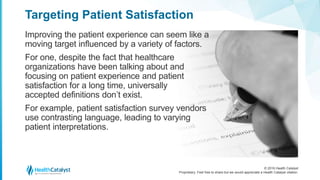 © 2016 Health Catalyst
Proprietary. Feel free to share but we would appreciate a Health Catalyst citation.
Targeting Patient Satisfaction
Improving the patient experience can seem like a
moving target influenced by a variety of factors.
For one, despite the fact that healthcare
organizations have been talking about and
focusing on patient experience and patient
satisfaction for a long time, universally
accepted definitions don’t exist.
For example, patient satisfaction survey vendors
use contrasting language, leading to varying
patient interpretations.
 