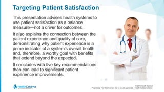 © 2016 Health Catalyst
Proprietary. Feel free to share but we would appreciate a Health Catalyst citation.
Targeting Patient Satisfaction
This presentation advises health systems to
use patient satisfaction as a balance
measure—not a driver for outcomes.
It also explains the connection between the
patient experience and quality of care,
demonstrating why patient experience is a
prime indicator of a system’s overall health
and, therefore, a worthy goal with benefits
that extend beyond the expected.
It concludes with five key recommendations
than can lead to significant patient
experience improvements.
 