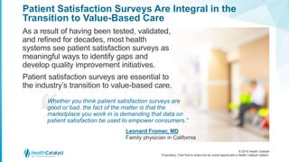 © 2016 Health Catalyst
Proprietary. Feel free to share but we would appreciate a Health Catalyst citation.
Patient Satisfaction Surveys Are Integral in the
Transition to Value-Based Care
As a result of having been tested, validated,
and refined for decades, most health
systems see patient satisfaction surveys as
meaningful ways to identify gaps and
develop quality improvement initiatives.
Patient satisfaction surveys are essential to
the industry’s transition to value-based care.
Whether you think patient satisfaction surveys are
good or bad, the fact of the matter is that the
marketplace you work in is demanding that data on
patient satisfaction be used to empower consumers.”
Leonard Fromer, MD
Family physician in California
 