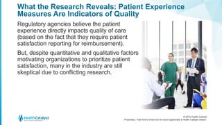 © 2016 Health Catalyst
Proprietary. Feel free to share but we would appreciate a Health Catalyst citation.
What the Research Reveals: Patient Experience
Measures Are Indicators of Quality
Regulatory agencies believe the patient
experience directly impacts quality of care
(based on the fact that they require patient
satisfaction reporting for reimbursement).
But, despite quantitative and qualitative factors
motivating organizations to prioritize patient
satisfaction, many in the industry are still
skeptical due to conflicting research.
 