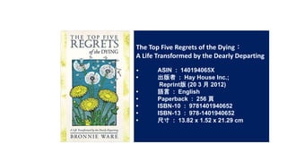 The Top Five Regrets of the Dying
A Life Transformed by the Dearly Departing
? ASIN : 140194065X
?  : Hay House Inc.;
Reprint (20 3  2012)
? Z : English
? Paperback : 256 
? ISBN-10 : 9781401940652
? ISBN-13 : 978-1401940652
? ߴ : 13.82 x 1.52 x 21.29 cm
 