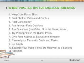 10 BEST PRACTICE TIPS FOR FACEBOOK PUBLISHING

       1. Keep Your Posts Short
       2. Post Photos, Videos and Quotes
       3. Post Consistently
       4. Ask for your Fans Opinions
       5. Ask Questions (true/false, fill in the blank, yes/no,
       6. Try Posting “Fill in the Blank” Posts
       7. Give Fans Access to Exclusive Information
       8. Reward your Fans with Deals and Perks
       9. Be Timely
       10.Localize your Posts if they are Relevant to a Specific
          Audience


7/3/2012                            42
 