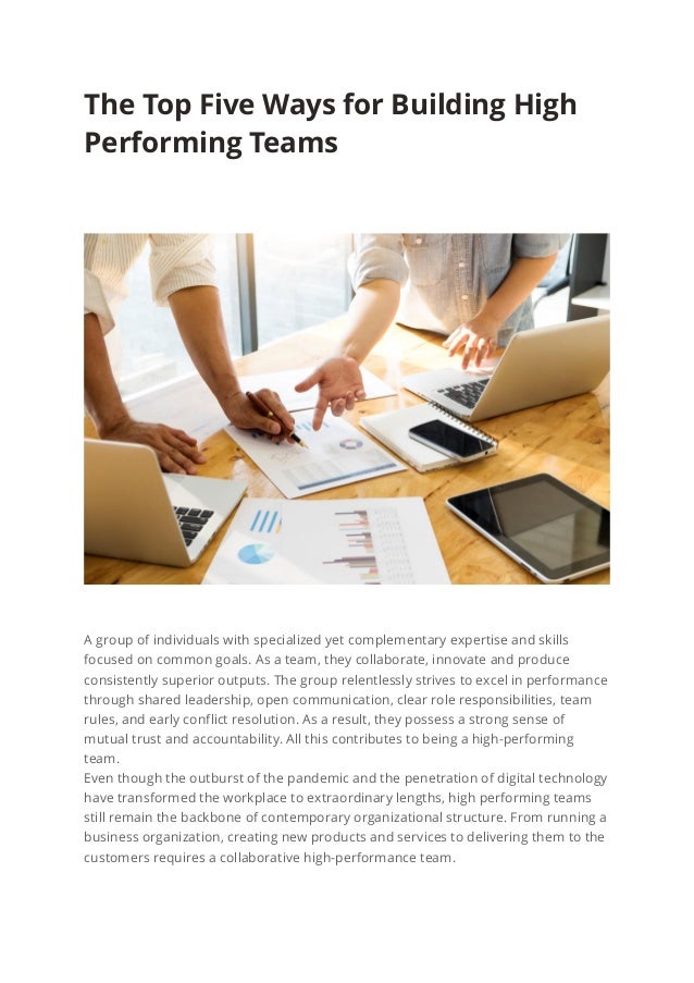 The Top Five Ways for Building High
Performing Teams
A group of individuals with specialized yet complementary expertise and skills
focused on common goals. As a team, they collaborate, innovate and produce
consistently superior outputs. The group relentlessly strives to excel in performance
through shared leadership, open communication, clear role responsibilities, team
rules, and early conflict resolution. As a result, they possess a strong sense of
mutual trust and accountability. All this contributes to being a high-performing
team.
Even though the outburst of the pandemic and the penetration of digital technology
have transformed the workplace to extraordinary lengths, high performing teams
still remain the backbone of contemporary organizational structure. From running a
business organization, creating new products and services to delivering them to the
customers requires a collaborative high-performance team.
 