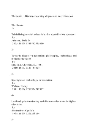 The topic : Distance learning degree and accredidation
The Books
1-
Trivializing teacher education: the accreditation squeeze
by
Johnson, Dale D
2005, ISBN 9780742535350
2-
Towards discursive education: philosophy, technology and
modern education
by
Erneling, Christina E., 1951
2010, ISBN 0521144027
3-
Spotlight on technology in education
by
Walser, Nancy
2011, ISBN 9781934742907
4-
Leadership in continuing and distance education in higher
education
by
Shoemaker, Cynthia
1998, ISBN 0205268234
5-
 