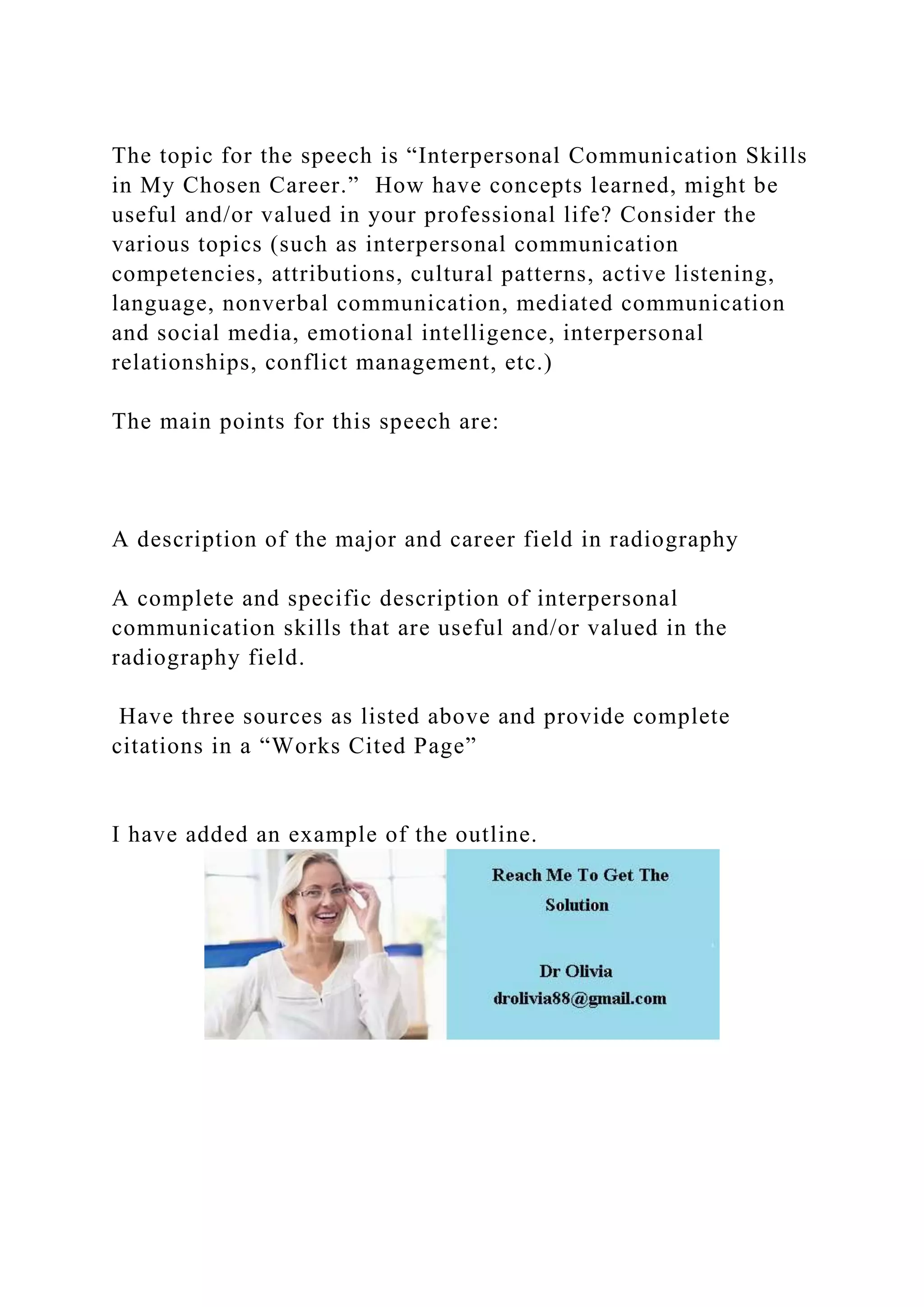 The topic for the speech is “Interpersonal Communication Skills
in My Chosen Career.” How have concepts learned, might be
useful and/or valued in your professional life? Consider the
various topics (such as interpersonal communication
competencies, attributions, cultural patterns, active listening,
language, nonverbal communication, mediated communication
and social media, emotional intelligence, interpersonal
relationships, conflict management, etc.)
The main points for this speech are:
A description of the major and career field in radiography
A complete and specific description of interpersonal
communication skills that are useful and/or valued in the
radiography field.
Have three sources as listed above and provide complete
citations in a “Works Cited Page”
I have added an example of the outline.
