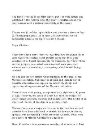 The topic I chosed is the first topic I put it in bold letters and
uderlined it this will be what the essay is written about. you
must answer each question completely in the esssay
Choose one (1) of the topics below and develop a three to four
(3-4) paragraph essay (of at least 250-500 words) which
adequately address the topic you have chosen.
Topic Choices
There have been many theories regarding how the pyramids at
Giza were constructed. Most experts agree that they were
constructed as burial monuments for pharaohs, but “how” these
ancient people constructed monuments of such great size
without modern machinery is a mystery which is still being
debated.
No one can say for certain what happened to the great urban
Mayan civilization, but theories abound and include varied
possible alternatives to explain the relatively abrupt and
mysterious disappearance of the Mayan civilization.
Tutankhamen died young, at approximately eighteen (18) years
of age. However, his cause of death has been the subject of
quite varied scholarly theories and conclusions. Did he die of an
injury, of illness, of murder, or something else?.
Minoan Crete was a major civilization in its time, but several
theories have been advanced to explain its demise, including
speculations associating it with mythical Atlantis. What were
the causes of Minoan Civilization's decline?
Great Zimbabwe is an enormous complex of structures in East
 