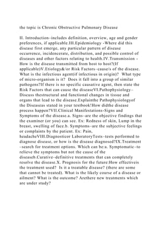 the topic is Chronic Obstructive Pulmonary Disease
II. Introduction–includes definition, overview, age and gender
preferences, if applicable.III.Epidemiology -Where did this
disease first emerge, any particular pattern of disease
occurrence, incidencerate, distribution, and possible control of
diseases and other factors relating to health.IV.Transmission -
How is the disease transmitted from host to host?(If
applicable)V.Etiology&/or Risk Factors–cause/s of the disease.
What is the infectious agent(if infectious in origin)? What type
of micro-organism is it? Does it fall into a group of similar
pathogens?If there is no specific causative agent, then state the
Risk Factors that can cause the diseaseVI.Pathophysiology–
Discuss thestructural and functional changes in tissue and
organs that lead to the disease.Explainthe Pathophysiologyof
the Diseaseas stated in your textbook!How didthe disease
process happen?VII.Clinical Manifestations-Signs and
Symptoms of the disease.a. Signs–are the objective findings that
the examiner (or you) can see. Ex: Redness of skin, Lump in the
breast, swelling of face.b. Symptoms–are the subjective feelings
or complaints by the patient. Ex: Pain,
headacheVIII.Diagnosticor LaboratoryTests–tests performed to
diagnose disease, or how is the disease diagnosed?IX.Treatment
–search for treatment options. Which can be:a. Symptomatic–to
relieve the symptoms but not the cause of the
diseaseb.Curative–definitive treatments that can completely
resolve the disease.X. Prognosis for the future:How effectiveis
the treatment used? Is it a treatable disease? (there are some
that cannot be treated). What is the likely course of a disease or
ailment? What is the outcome? Arethere new treatments which
are under study?
 