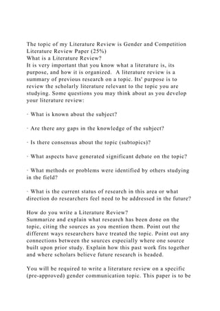 The topic of my Literature Review is Gender and Competition
Literature Review Paper (25%)
What is a Literature Review?
It is very important that you know what a literature is, its
purpose, and how it is organized. A literature review is a
summary of previous research on a topic. Its' purpose is to
review the scholarly literature relevant to the topic you are
studying. Some questions you may think about as you develop
your literature review:
· What is known about the subject?
· Are there any gaps in the knowledge of the subject?
· Is there consensus about the topic (subtopics)?
· What aspects have generated significant debate on the topic?
· What methods or problems were identified by others studying
in the field?
· What is the current status of research in this area or what
direction do researchers feel need to be addressed in the future?
How do you write a Literature Review?
Summarize and explain what research has been done on the
topic, citing the sources as you mention them. Point out the
different ways researchers have treated the topic. Point out any
connections between the sources especially where one source
built upon prior study. Explain how this past work fits together
and where scholars believe future research is headed.
You will be required to write a literature review on a specific
(pre-approved) gender communication topic. This paper is to be
 