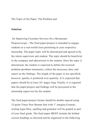 The Topic of the Paper: The Problem and
Solution
for Improving Customer Services for a Restaurant
Purpose/scope - The final paper/project is intended to engage
students in a real-world issue pertaining to your respective
internship. The paper topic will be determined and agreed to by
the intern supervisor and student. The topic should be beneficial
to the company and educational to the student. Once the topic is
determined, the student is expected to define the research
problem (problem statement), collect the necessary data, and
report on the findings. The length of the paper is not specified;
however, quality is preferred over quantity. It is expected that
papers should be at least 10+ pages long. Finally, it is required
that the paper/project and findings will be presented to the
internship supervisor by the student
The final paper/project format should be double-spaced using
12-point Times New Roman font with 1” margins.Content,
writing logic/flow, spelling and grammar will be graded as part
of your final grade. The final paper MUST include the bolded
section headings as directed and be organized in the following
 