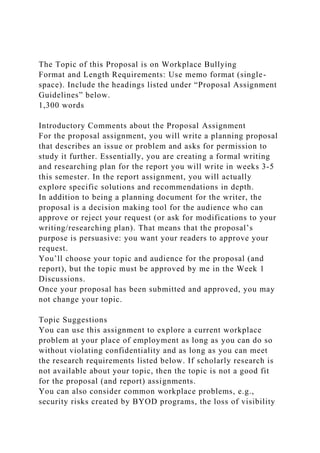 The Topic of this Proposal is on Workplace Bullying
Format and Length Requirements: Use memo format (single-
space). Include the headings listed under “Proposal Assignment
Guidelines” below.
1,300 words
Introductory Comments about the Proposal Assignment
For the proposal assignment, you will write a planning proposal
that describes an issue or problem and asks for permission to
study it further. Essentially, you are creating a formal writing
and researching plan for the report you will write in weeks 3-5
this semester. In the report assignment, you will actually
explore specific solutions and recommendations in depth.
In addition to being a planning document for the writer, the
proposal is a decision making tool for the audience who can
approve or reject your request (or ask for modifications to your
writing/researching plan). That means that the proposal’s
purpose is persuasive: you want your readers to approve your
request.
You’ll choose your topic and audience for the proposal (and
report), but the topic must be approved by me in the Week 1
Discussions.
Once your proposal has been submitted and approved, you may
not change your topic.
Topic Suggestions
You can use this assignment to explore a current workplace
problem at your place of employment as long as you can do so
without violating confidentiality and as long as you can meet
the research requirements listed below. If scholarly research is
not available about your topic, then the topic is not a good fit
for the proposal (and report) assignments.
You can also consider common workplace problems, e.g.,
security risks created by BYOD programs, the loss of visibility
 