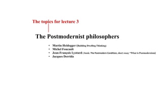 • Martin Heidegger (Building Dwelling Thinking)
• Michel Foucault
• Jean-François Lyotard ( book: The Postmodern Condition, short essay “What is Postmodernism)
• Jacques Derrida
The Postmodernist philosophers
The topics for lecture 3
 