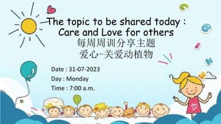 The topic to be shared today :
Care and Love for others
每周周训分享主题
爱心-关爱动植物
Date : 31-07-2023
Day : Monday
Time : 7:00 a.m.
 