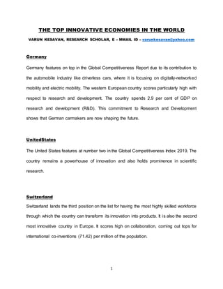 1
THE TOP INNOVATIVE ECONOMIES IN THE WORLD
VARUN KESAVAN, RESEARCH SCHOLAR, E – MMAIL ID – varunkesavan@yahoo.com
Germany
Germany features on top in the Global Competitiveness Report due to its contribution to
the automobile industry like driverless cars, where it is focusing on digitally-networked
mobility and electric mobility. The western European country scores particularly high with
respect to research and development. The country spends 2.9 per cent of GDP on
research and development (R&D). This commitment to Research and Development
shows that German carmakers are now shaping the future.
UnitedStates
The United States features at number two in the Global Competitiveness Index 2019. The
country remains a powerhouse of innovation and also holds prominence in scientific
research.
Switzerland
Switzerland lands the third position on the list for having the most highly skilled workforce
through which the country can transform its innovation into products. It is also the second
most innovative country in Europe. It scores high on collaboration, coming out tops for
international co-inventions (71.42) per million of the population.
 