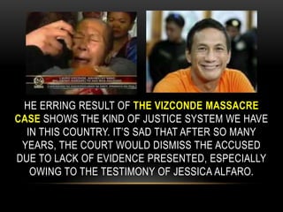 he erring result of the Vizconde massacre case shows the kind of justice system we have in this country. It’s sad that after so many years, the court would dismiss the accused due to lack of evidence presented, especially owing to the testimony of Jessica Alfaro.