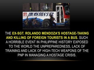 the ex-Sgt. Rolando Mendoza’s hostage-taking and killing of foreign tourists in a bus. Such a horrible event in Philippine history exposed to the world the unpreparedness, lack of training and lack of high-tech weapons of the PNP in managing a hostage crisis.