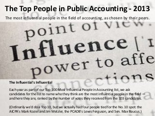 The Top People in Public Accounting - 2013
The most influential people in the field of accounting, as chosen by their peers.
The Influential's Influential
Each year as part of our Top 100 Most Influential People in Accounting list, we ask
candidates for the list to name who they think are the most influential people in the field —
and here they are, ranked by the number of votes they received from the 103 candidates.
(Ordinarily we'd do a Top 10, but we actually had four people tied for the No. 10 spot: the
AICPA's Mark Koziel and Jim Metzler, the PCAOB's Lewis Ferguson, and Sen. Max Baucus.)
 