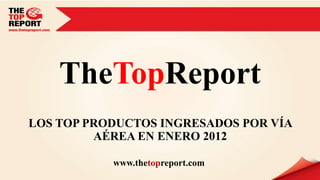 TheTopReport
LOS TOP PRODUCTOS INGRESADOS POR VÍA
         AÉREA EN ENERO 2012

           www.thetopreport.com
 