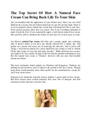 The Top Secret Of How A Natural Face
Cream Can Bring Back Life To Your Skin
Are you troubled with the appearance of your lifeless face? Have you ever tried
different face creams, but all of them turned out in vain. Do not lose hope. There is
a way to properly choose natural face cream that will bring back life to your face.
Every person treasures their skin very much. They’ll do everything attainable to
make it look the best. If you consistently apply a well chosen natural face cream,
then you'll be able to maintain the beauty of your face for several years to come.
An effective natural face cream will offer you a young, supple and a glowing
skin. It doesn't matter if you have got already entered into a mature age. Top
quality face creams will assist you in removing the odd ones. And if you're still
young, a well chosen natural face cream shall keep you young as well as vibrant
till the later stages of your life and many decades. While choosing face creams,
you ought to be very careful. In spite of the fact that the product manufactures says
that the natural face cream is "Natural", however still you may find harmful
chemicals in them
The most commonly found culprits are Parabens and Fragrances. Parabens are
nothing but preservatives used to improve the period of the face creams. Though
using them would possibly mean fatter profits for the manufacturers, except for
you it may mean cancer .
Fragrances are chemicals typically used to produce a good smell in face creams.
But these haven't been created naturally and cause lots of allergies and skin
irritations to those that have sensitive skin.
 