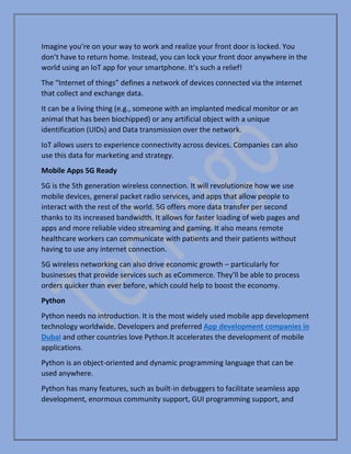 Imagine you’re on your way to work and realize your front door is locked. You
don’t have to return home. Instead, you can lock your front door anywhere in the
world using an IoT app for your smartphone. It’s such a relief!
The “Internet of things” defines a network of devices connected via the internet
that collect and exchange data.
It can be a living thing (e.g., someone with an implanted medical monitor or an
animal that has been biochipped) or any artificial object with a unique
identification (UIDs) and Data transmission over the network.
IoT allows users to experience connectivity across devices. Companies can also
use this data for marketing and strategy.
Mobile Apps 5G Ready
5G is the 5th generation wireless connection. It will revolutionize how we use
mobile devices, general packet radio services, and apps that allow people to
interact with the rest of the world. 5G offers more data transfer per second
thanks to its increased bandwidth. It allows for faster loading of web pages and
apps and more reliable video streaming and gaming. It also means remote
healthcare workers can communicate with patients and their patients without
having to use any internet connection.
5G wireless networking can also drive economic growth – particularly for
businesses that provide services such as eCommerce. They’ll be able to process
orders quicker than ever before, which could help to boost the economy.
Python
Python needs no introduction. It is the most widely used mobile app development
technology worldwide. Developers and preferred App development companies in
Dubai and other countries love Python.It accelerates the development of mobile
applications.
Python is an object-oriented and dynamic programming language that can be
used anywhere.
Python has many features, such as built-in debuggers to facilitate seamless app
development, enormous community support, GUI programming support, and
 