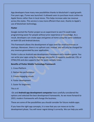 App developers have many new possibilities thanks to blockchain’s rapid growth.
Five years ago, iTunes was launched. It allowed users to purchase music online via
Apple Stores rather than in local stores. This helps increase sales tax revenue
across the states. This service is now more efficient than ever, thanks to Apple’s
use of blockchain technology.
Flutter
Google started the Flutter project as an experiment to see if it could make
programming easier for people without prior experience or knowledge. As a
result, developers can create apps and games at home using the same codebase
on both iOS and Android devices.
This framework allows the development of apps even for small businesses or
startups. Moreover, there is no upfront cost. Instead, you will only be charged for
any revenue generated by your application.
Flutter is also an Android app development framework and a modern game. You
can write your apps using the language you prefer. It supports JavaScript, CSS, or
HTML/CSS and also supports Dart for quick compile times.
Benefits of Flutter Mobile Technology Framework
1. Cross-Platform
2. Native-like performance
3. Create engaging visuals
4. Faster development
5. Easier for beginners
This is it!
iOs and Android app development companies have carefully considered the
options and selected the best development frameworks. As we move forward to
2023, modern frameworks will change the business.
These are some of the possibilities you should consider for future mobile apps.
If you have the right app concepts, it is now that you can move on to the
development phase. You will never regret doing it correctly. We can help you with
 