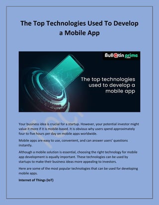 The Top Technologies Used To Develop
a Mobile App
Your business idea is crucial for a startup. However, your potential investor might
value it more if it is mobile-based. It is obvious why users spend approximately
four to five hours per day on mobile apps worldwide.
Mobile apps are easy to use, convenient, and can answer users’ questions
instantly.
Although a mobile solution is essential, choosing the right technology for mobile
app development is equally important. These technologies can be used by
startups to make their business ideas more appealing to investors.
Here are some of the most popular technologies that can be used for developing
mobile apps.
Internet of Things (IoT)
 