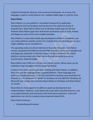 multiple frameworks, libraries, and numerous frameworks. As a result, this
language is used to create feature-rich, scalable mobile apps in a shorter time.
React Native
React Native is a cross-platform, accessible framework for application
development built by Facebook and has become the preferred choice of
programmers. React Native allows you to develop mobile apps for iOS and
Android. React Native apps from well-known businesses such as Tesla, Airbnb,
and Skype are some of the most notable examples.
React Native is a top-rated mobile app development platform. In addition, you
can create platform-specific versions for multiple features, allowing you to use a
single codebase across all platforms.
The operating codes are almost identical to Respond. However, react Native
cannot manipulate the DOM via Virtual DOM. Instead, it works in the background
and diagnoses JavaScript created by creators on the end device. The native
platform communicates with React Native through serialized data via an
asynchronous, batched bridge.
React Native uses HTML and CSS but has a similar syntax. Native views can be
exploited using messages from the JavaScript thread.
Creators must write native code when working with React Native. In addition,
they must use the language of the targeted platform. These languages and
platforms include Objective – C for iOS and Swift for Android, Java and Kotlin For
Android, C++ for Windows 10, WinRT for Windows 10 and C#/C# for Windows 10.
Microsoft also creates and maintains React Native on Windows and React Native
on macOS.
React Native’s main appeal is its ability to speed up development and
implementation. However, react Native has many other essential features, such
as reusable elements and interaction with third-party extensions. Front-end
applications can also be created using component-based GUIs.
React Native Features –
• Outstanding performance
 