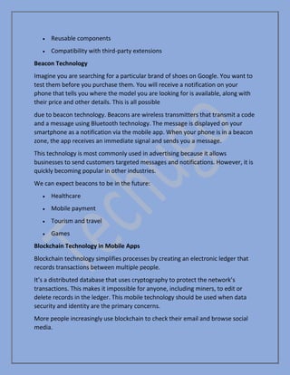 • Reusable components
• Compatibility with third-party extensions
Beacon Technology
Imagine you are searching for a particular brand of shoes on Google. You want to
test them before you purchase them. You will receive a notification on your
phone that tells you where the model you are looking for is available, along with
their price and other details. This is all possible
due to beacon technology. Beacons are wireless transmitters that transmit a code
and a message using Bluetooth technology. The message is displayed on your
smartphone as a notification via the mobile app. When your phone is in a beacon
zone, the app receives an immediate signal and sends you a message.
This technology is most commonly used in advertising because it allows
businesses to send customers targeted messages and notifications. However, it is
quickly becoming popular in other industries.
We can expect beacons to be in the future:
• Healthcare
• Mobile payment
• Tourism and travel
• Games
Blockchain Technology in Mobile Apps
Blockchain technology simplifies processes by creating an electronic ledger that
records transactions between multiple people.
It’s a distributed database that uses cryptography to protect the network’s
transactions. This makes it impossible for anyone, including miners, to edit or
delete records in the ledger. This mobile technology should be used when data
security and identity are the primary concerns.
More people increasingly use blockchain to check their email and browse social
media.
 