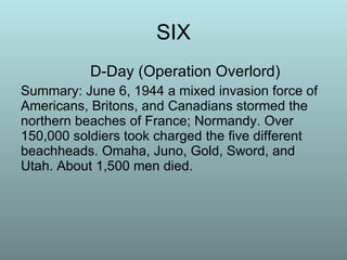 SIX D-Day (Operation Overlord) Summary: June 6, 1944 a mixed invasion force of Americans, Britons, and Canadians stormed the northern beaches of France; Normandy. Over 150,000 soldiers took charged the five different beachheads. Omaha, Juno, Gold, Sword, and Utah. About 1,500 men died.  