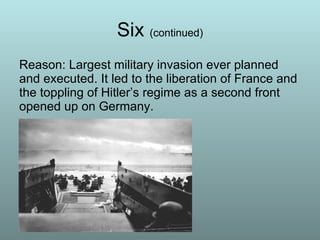 Six  (continued) Reason: Largest military invasion ever planned and executed. It led to the liberation of France and the toppling of Hitler’s regime as a second front opened up on Germany. 